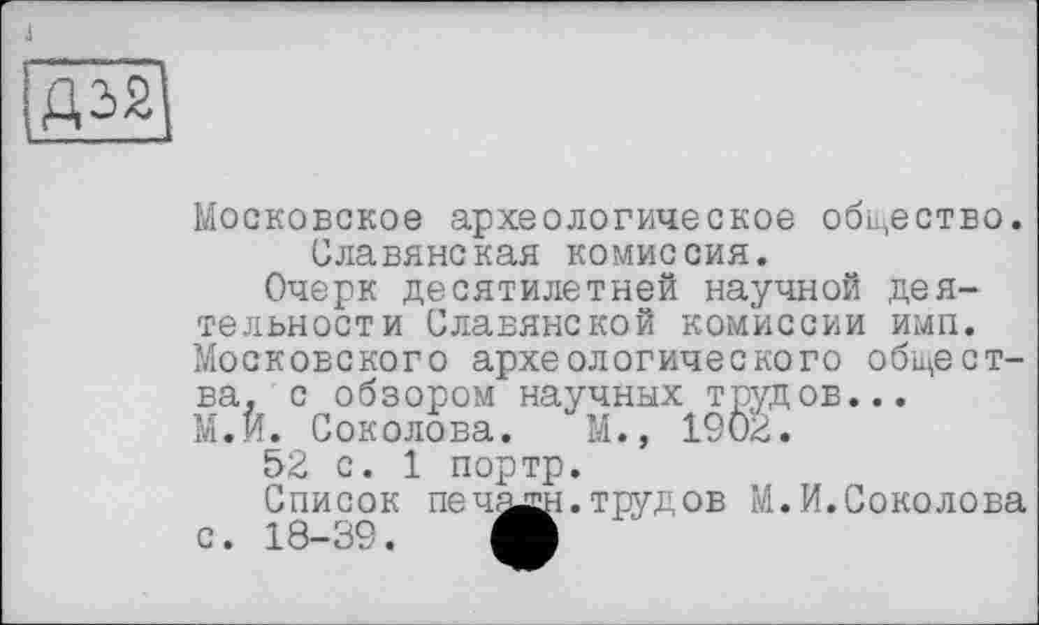 ﻿J

Московское археологическое общество. Славянская комиссия.
Очерк десятилетней научной деятельности Славянской комиссии имп. Московского археологического общества. с обзором научных трудов...
М.И. Соколова. М., 1902.
52 с. 1 портр.
Список печ^сн.трудов М.И.Соколова с. 18-39. О